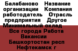 Балабаново › Название организации ­ Компания-работодатель › Отрасль предприятия ­ Другое › Минимальный оклад ­ 1 - Все города Работа » Вакансии   . Башкортостан респ.,Нефтекамск г.